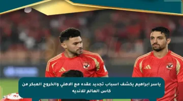 ياسر إبراهيم يكشف أسباب تجديد عقده مع الأهلي والخروج المبكر من كأس العالم للأندية
